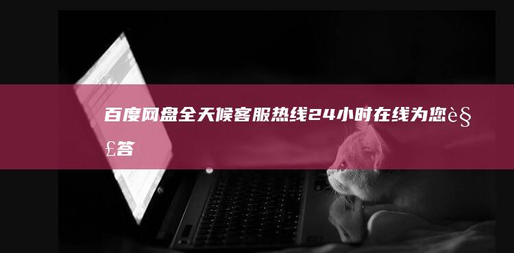 百度网盘全天候客服热线：24小时在线为您解答疑问